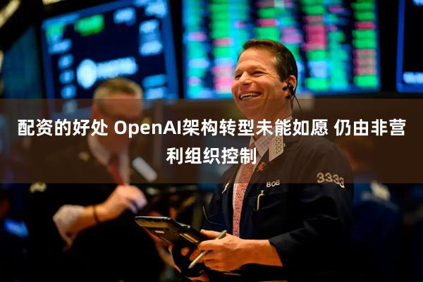 配资的好处 OpenAI架构转型未能如愿 仍由非营利组织控制