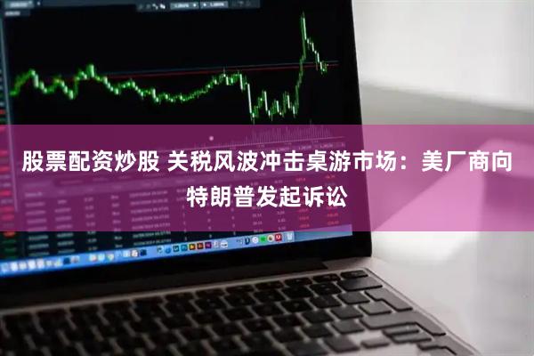 股票配资炒股 关税风波冲击桌游市场：美厂商向特朗普发起诉讼