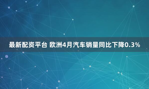 最新配资平台 欧洲4月汽车销量同比下降0.3%