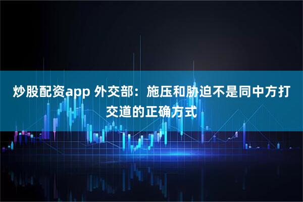 炒股配资app 外交部：施压和胁迫不是同中方打交道的正确方式