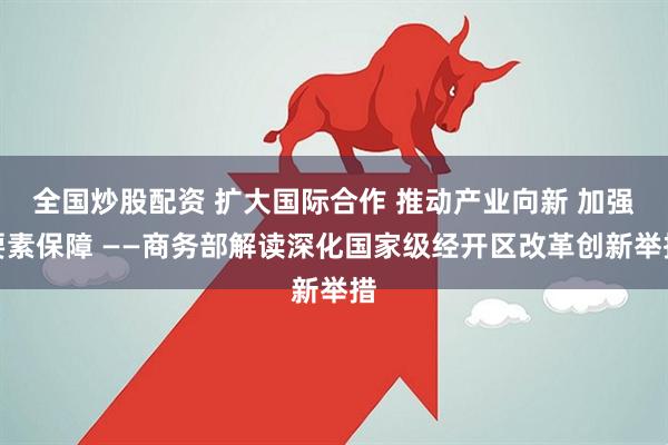 全国炒股配资 扩大国际合作 推动产业向新 加强要素保障 ——商务部解读深化国家级经开区改革创新举措