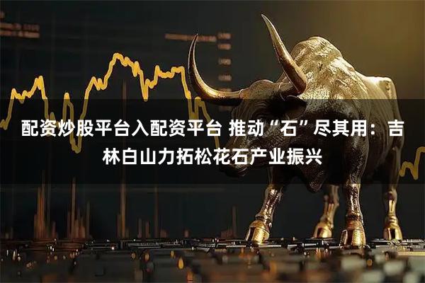 配资炒股平台入配资平台 推动“石”尽其用：吉林白山力拓松花石产业振兴