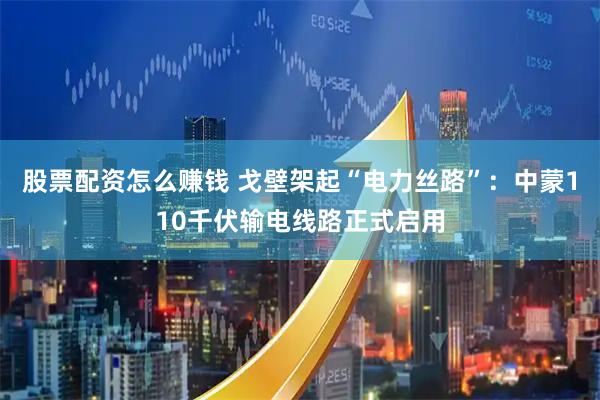 股票配资怎么赚钱 戈壁架起“电力丝路”：中蒙110千伏输电线路正式启用