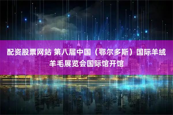 配资股票网站 第八届中国（鄂尔多斯）国际羊绒羊毛展览会国际馆开馆