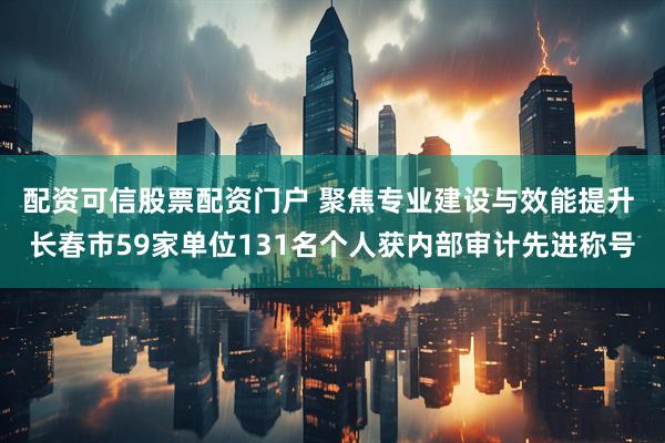 配资可信股票配资门户 聚焦专业建设与效能提升 长春市59家单位131名个人获内部审计先进称号