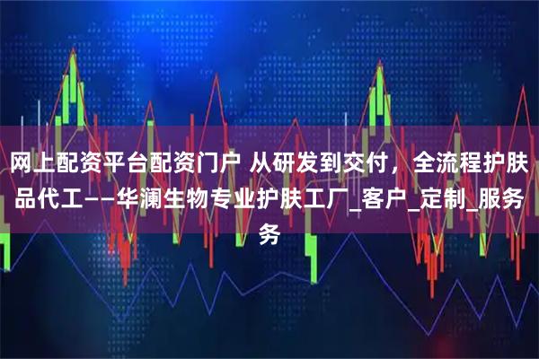 网上配资平台配资门户 从研发到交付，全流程护肤品代工——华澜生物专业护肤工厂_客户_定制_服务