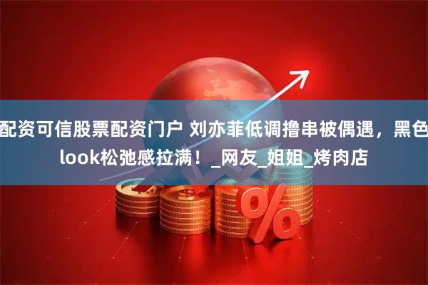 配资可信股票配资门户 刘亦菲低调撸串被偶遇，黑色look松弛感拉满！_网友_姐姐_烤肉店