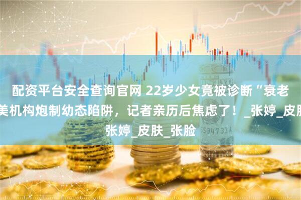 配资平台安全查询官网 22岁少女竟被诊断“衰老”？医美机构炮制幼态陷阱，记者亲历后焦虑了！_张婷_皮肤_张脸