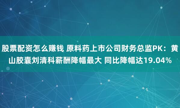 股票配资怎么赚钱 原料药上市公司财务总监PK：黄山胶囊刘清科薪酬降幅最大 同比降幅达19.04%