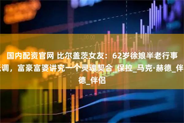 国内配资官网 比尔盖茨女友：62岁徐娘半老行事低调，富豪富婆讲究一个灵魂契合_保拉_马克·赫德_伴侣