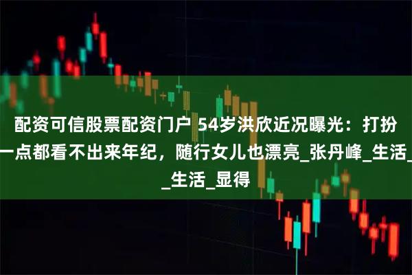 配资可信股票配资门户 54岁洪欣近况曝光：打扮年轻一点都看不出来年纪，随行女儿也漂亮_张丹峰_生活_显得