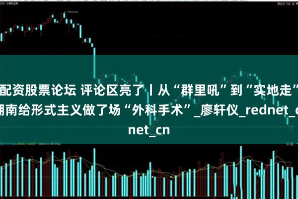配资股票论坛 评论区亮了丨从“群里吼”到“实地走” 湖南给形式主义做了场“外科手术”_廖轩仪_rednet_cn