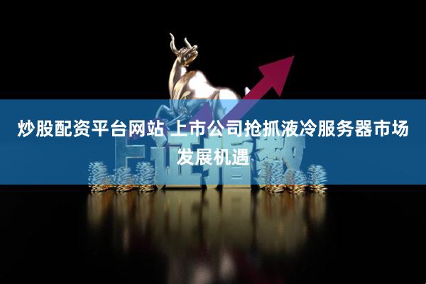 炒股配资平台网站 上市公司抢抓液冷服务器市场发展机遇
