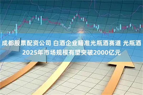 成都股票配资公司 白酒企业瞄准光瓶酒赛道 光瓶酒2025年市场规模有望突破2000亿元