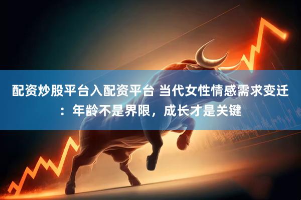 配资炒股平台入配资平台 当代女性情感需求变迁：年龄不是界限，成长才是关键