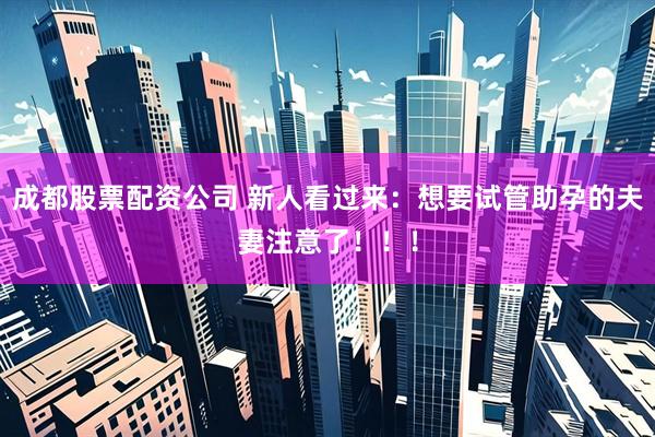 成都股票配资公司 新人看过来：想要试管助孕的夫妻注意了！！！
