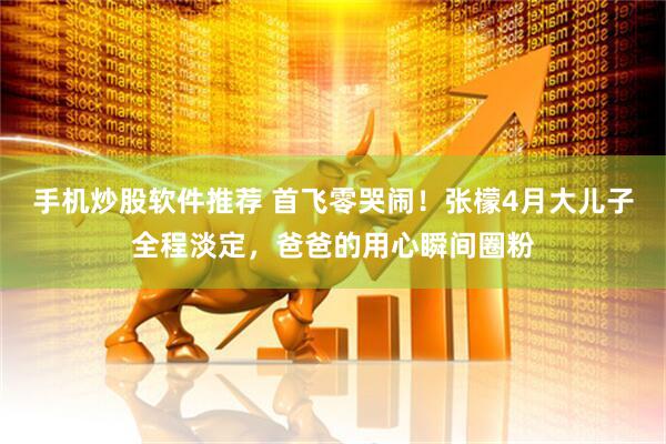 手机炒股软件推荐 首飞零哭闹！张檬4月大儿子全程淡定，爸爸的用心瞬间圈粉