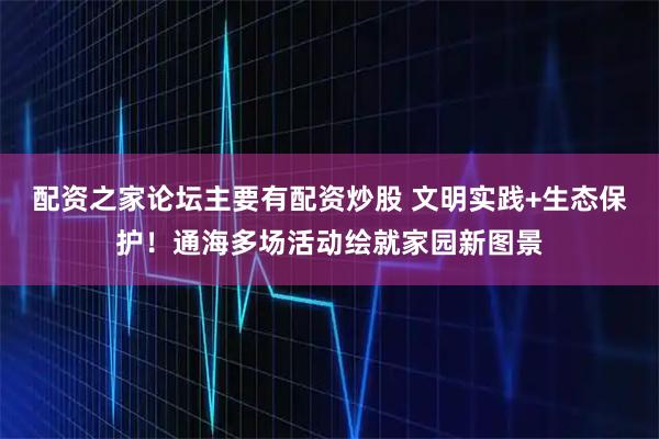 配资之家论坛主要有配资炒股 文明实践+生态保护!通海多场活动绘就家园新图景