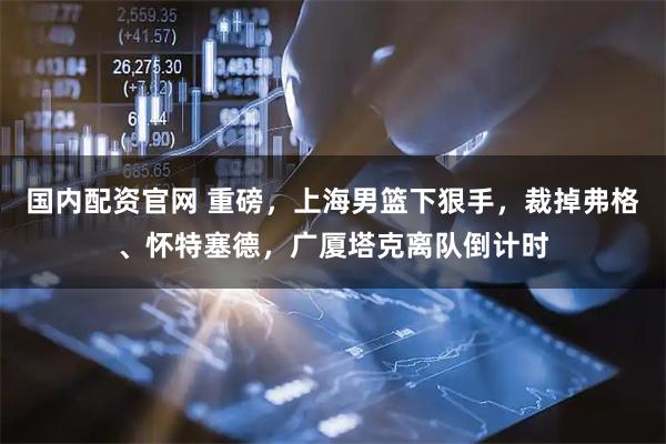 国内配资官网 重磅，上海男篮下狠手，裁掉弗格、怀特塞德，广厦塔克离队倒计时