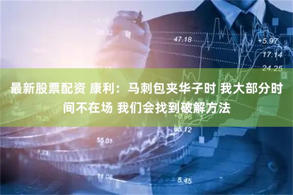最新股票配资 康利：马刺包夹华子时 我大部分时间不在场 我们会找到破解方法