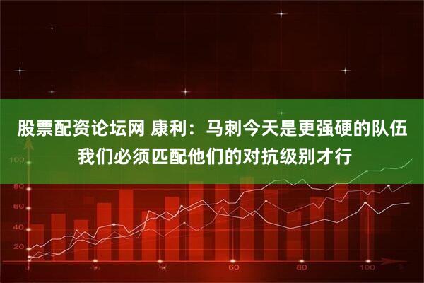 股票配资论坛网 康利：马刺今天是更强硬的队伍 我们必须匹配他们的对抗级别才行