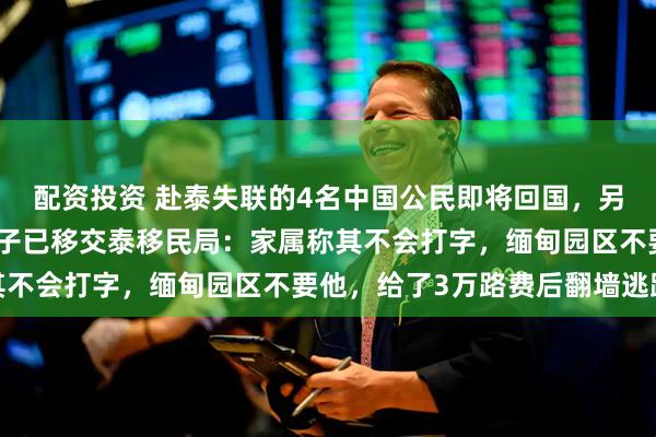 配资投资 赴泰失联的4名中国公民即将回国，另一名意外获救的云南男子已移交泰移民局：家属称其不会打字，缅甸园区不要他，给了3万路费后翻墙逃跑