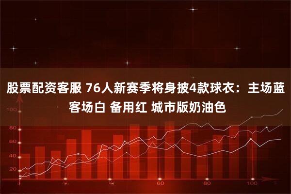 股票配资客服 76人新赛季将身披4款球衣：主场蓝 客场白 备用红 城市版奶油色