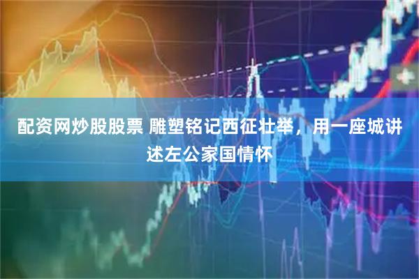 配资网炒股股票 雕塑铭记西征壮举，用一座城讲述左公家国情怀